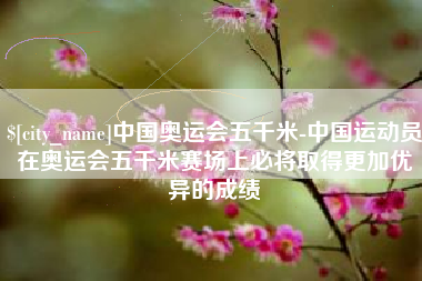 阿拉尔中国奥运会五千米-中国运动员在奥运会五千米赛场上必将取得更加优异的成绩