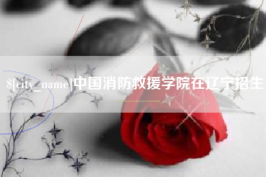 阿拉尔中国消防救援学院在辽宁招生