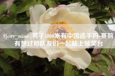 阿拉尔男子5000米有中国选手吗-赛前有想过和队友们一起站上领奖台