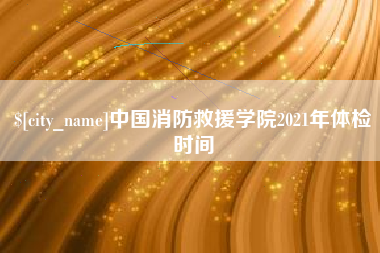 阿拉尔中国消防救援学院2021年体检时间