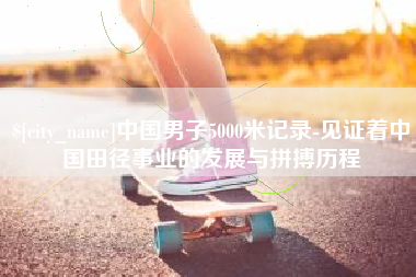 阿拉尔中国男子5000米记录-见证着中国田径事业的发展与拼搏历程